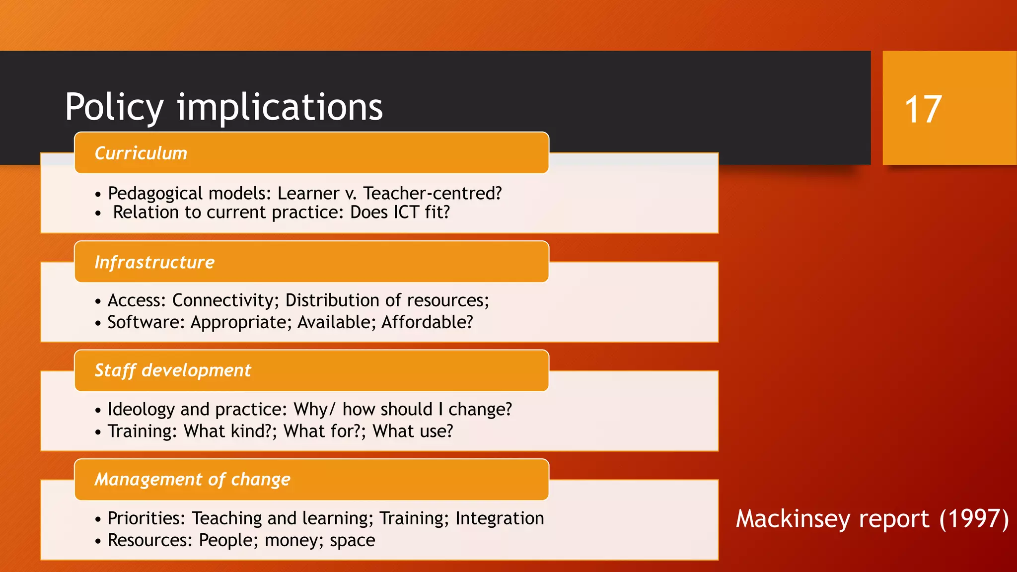 Policy implications
Mackinsey report (1997)
• Pedagogical models: Learner v. Teacher-centred?
• Relation to current practice: Does ICT fit?
Curriculum
• Access: Connectivity; Distribution of resources;
• Software: Appropriate; Available; Affordable?
Infrastructure
• Ideology and practice: Why/ how should I change?
• Training: What kind?; What for?; What use?
Staff development
• Priorities: Teaching and learning; Training; Integration
• Resources: People; money; space
Management of change
17
 