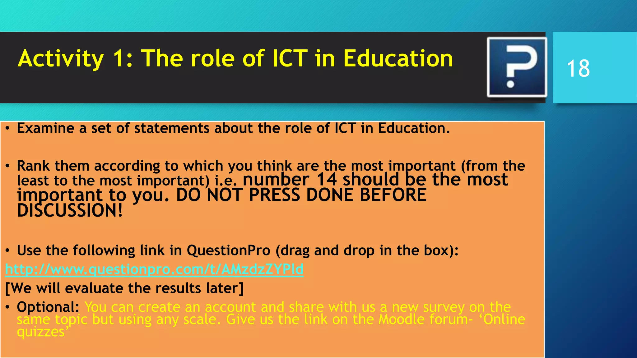Activity 1: The role of ICT in Education
• Examine a set of statements about the role of ICT in Education.
• Rank them according to which you think are the most important (from the
least to the most important) i.e. number 14 should be the most
important to you. DO NOT PRESS DONE BEFORE
DISCUSSION!
• Use the following link in QuestionPro (drag and drop in the box):
http://www.questionpro.com/t/AMzdzZYPld
[We will evaluate the results later]
• Optional: You can create an account and share with us a new survey on the
same topic but using any scale. Give us the link on the Moodle forum- ‘Online
quizzes’
18
 