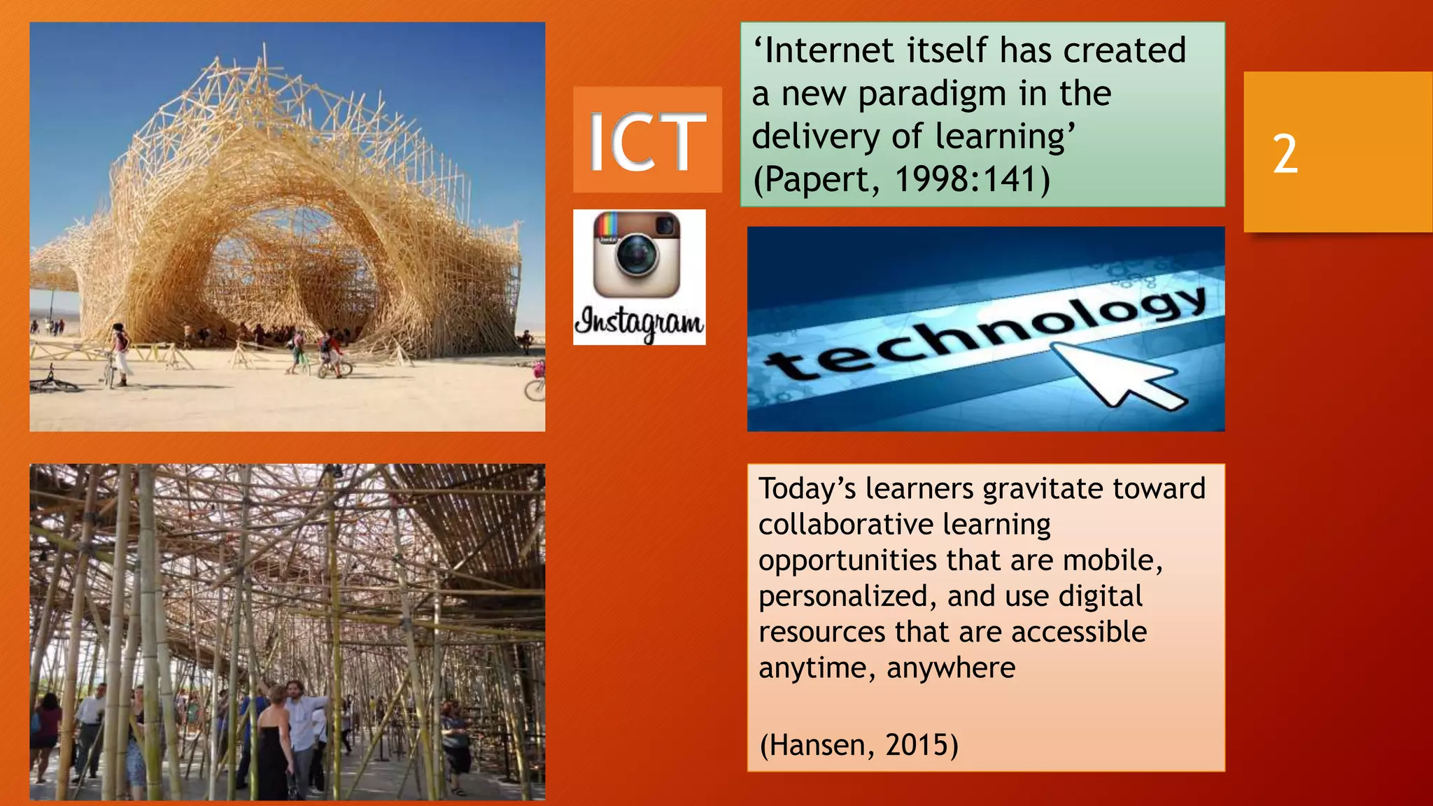 ICT
‘Internet itself has created
a new paradigm in the
delivery of learning’
(Papert, 1998:141)
Today’s learners gravitate toward
collaborative learning
opportunities that are mobile,
personalized, and use digital
resources that are accessible
anytime, anywhere
(Hansen, 2015)
2
 