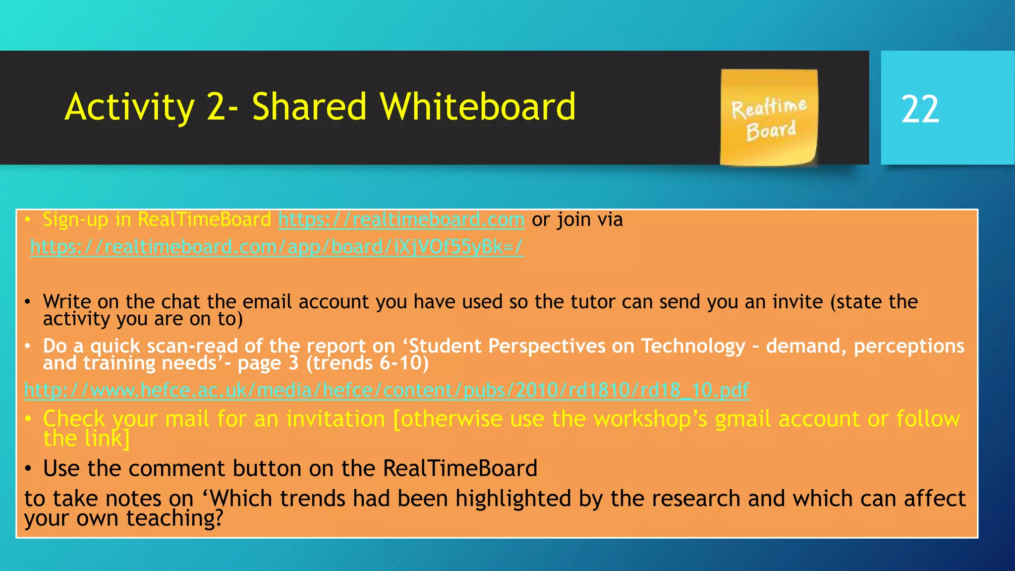 Activity 2- Shared Whiteboard
• Sign-up in RealTimeBoard https://realtimeboard.com or join via
https://realtimeboard.com/app/board/iXjVOf55yBk=/
• Write on the chat the email account you have used so the tutor can send you an invite (state the
activity you are on to)
• Do a quick scan-read of the report on ‘Student Perspectives on Technology – demand, perceptions
and training needs’- page 3 (trends 6-10)
http://www.hefce.ac.uk/media/hefce/content/pubs/2010/rd1810/rd18_10.pdf
• Check your mail for an invitation [otherwise use the workshop’s gmail account or follow
the link]
• Use the comment button on the RealTimeBoard
to take notes on ‘Which trends had been highlighted by the research and which can affect
your own teaching?
22
 
