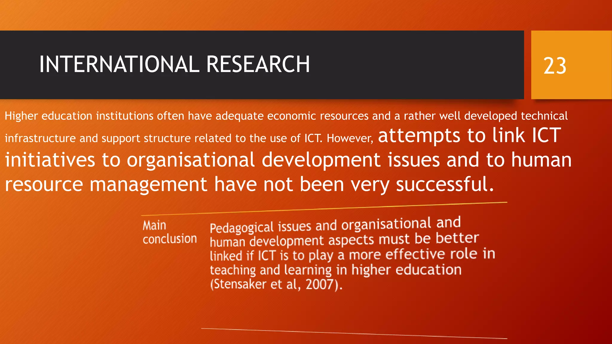 INTERNATIONAL RESEARCH
Higher education institutions often have adequate economic resources and a rather well developed technical
infrastructure and support structure related to the use of ICT. However, attempts to link ICT
initiatives to organisational development issues and to human
resource management have not been very successful.
23
 