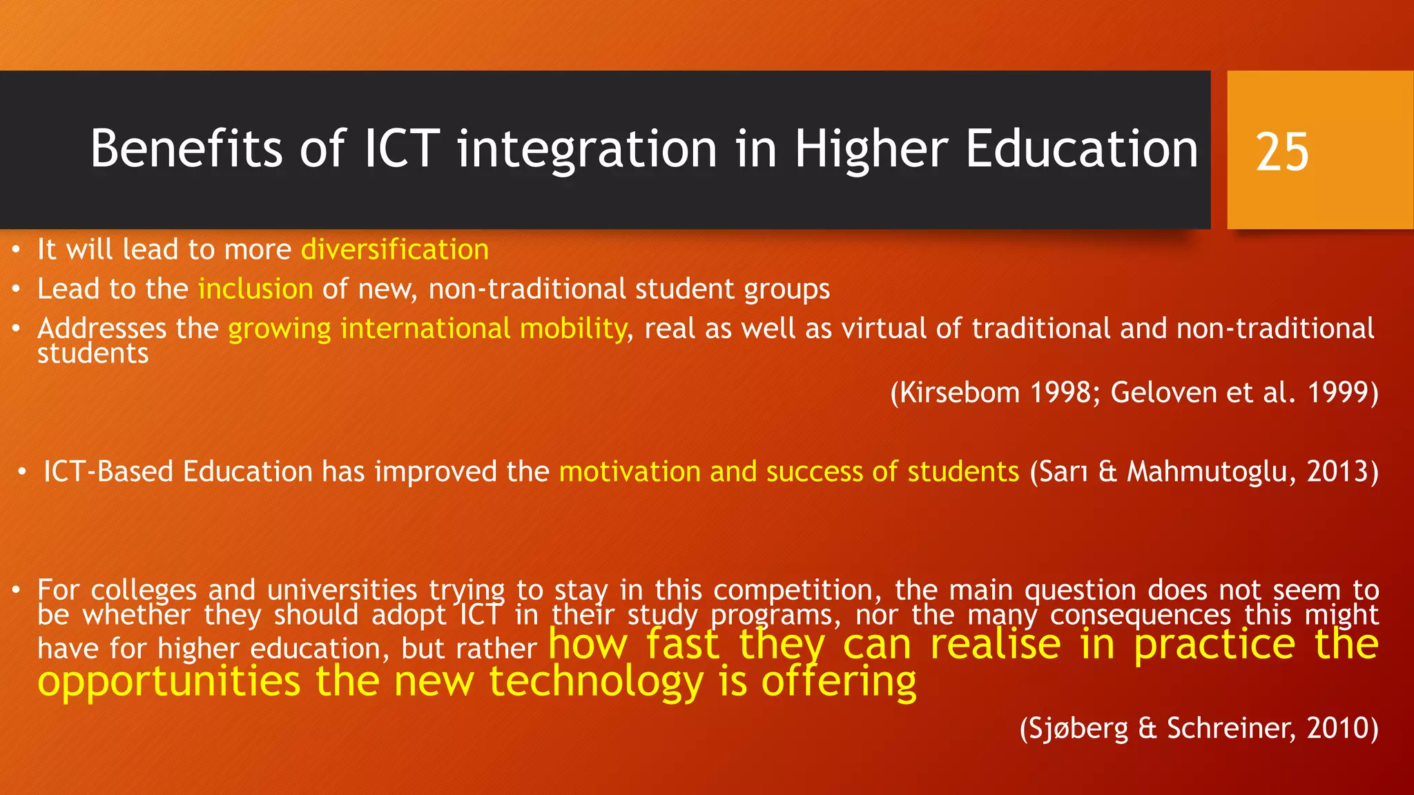 Benefits of ICT integration in Higher Education
• It will lead to more diversification
• Lead to the inclusion of new, non-traditional student groups
• Addresses the growing international mobility, real as well as virtual of traditional and non-traditional
students
(Kirsebom 1998; Geloven et al. 1999)
• ICT-Based Education has improved the motivation and success of students (Sarı & Mahmutoglu, 2013)
• For colleges and universities trying to stay in this competition, the main question does not seem to
be whether they should adopt ICT in their study programs, nor the many consequences this might
have for higher education, but rather how fast they can realise in practice the
opportunities the new technology is offering
(Sjøberg & Schreiner, 2010)
25
 