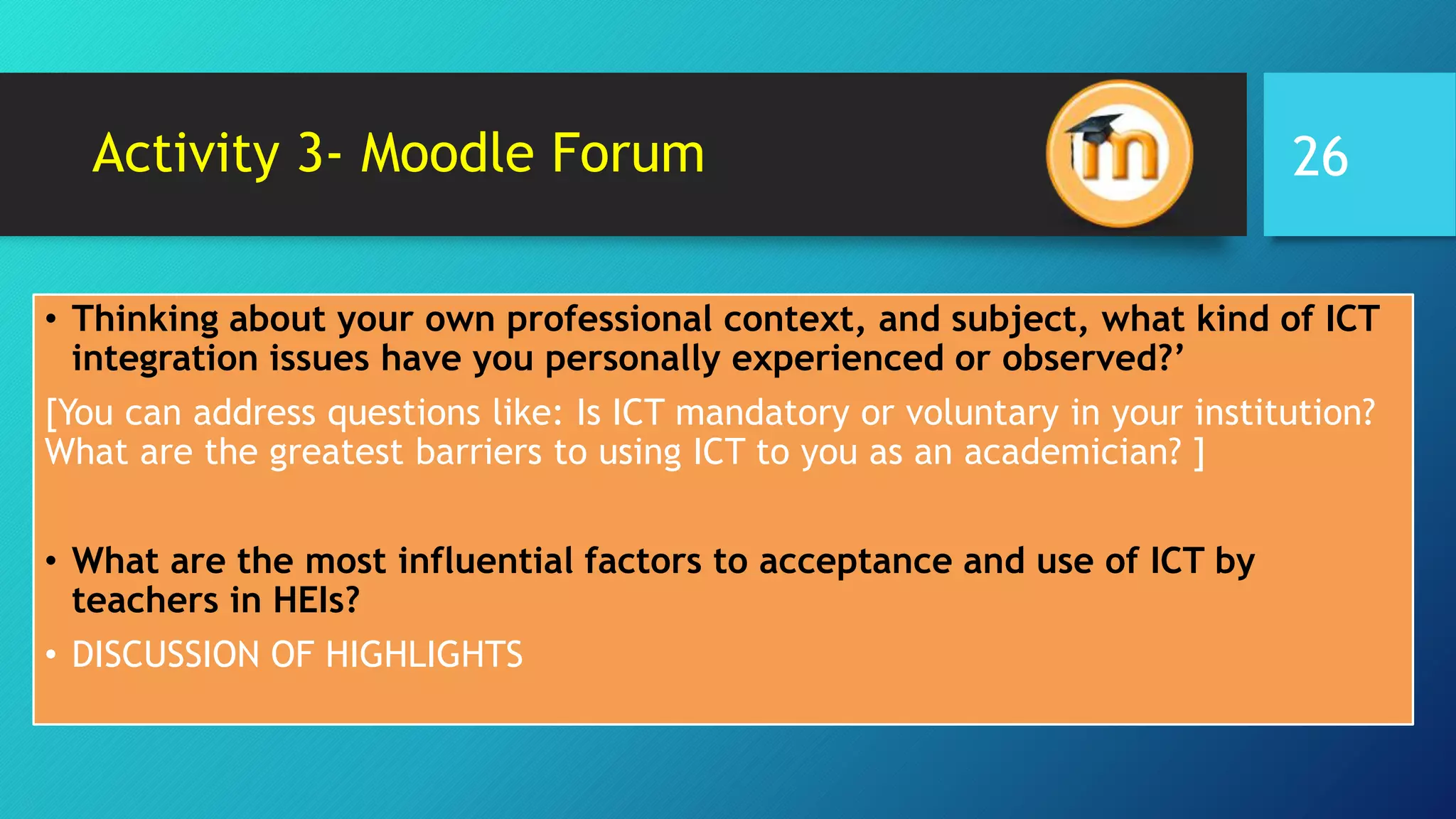 Activity 3- Moodle Forum
• Thinking about your own professional context, and subject, what kind of ICT
integration issues have you personally experienced or observed?’
[You can address questions like: Is ICT mandatory or voluntary in your institution?
What are the greatest barriers to using ICT to you as an academician? ]
• What are the most influential factors to acceptance and use of ICT by
teachers in HEIs?
• DISCUSSION OF HIGHLIGHTS
26
 