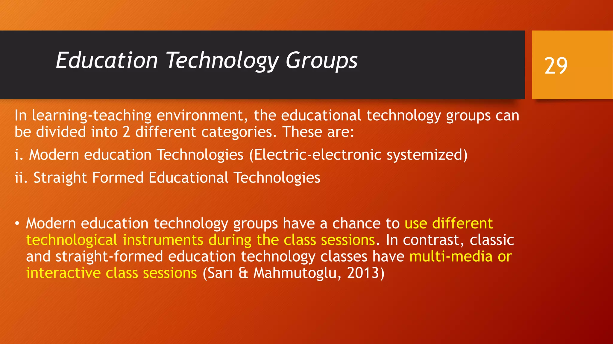 Education Technology Groups
In learning-teaching environment, the educational technology groups can
be divided into 2 different categories. These are:
i. Modern education Technologies (Electric-electronic systemized)
ii. Straight Formed Educational Technologies
• Modern education technology groups have a chance to use different
technological instruments during the class sessions. In contrast, classic
and straight-formed education technology classes have multi-media or
interactive class sessions (Sarı & Mahmutoglu, 2013)
29
 