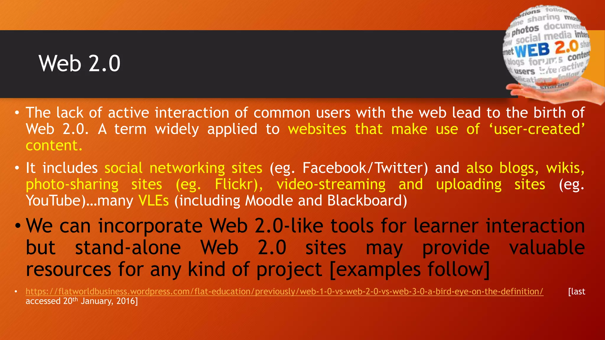 Web 2.0
• The lack of active interaction of common users with the web lead to the birth of
Web 2.0. A term widely applied to websites that make use of ‘user-created’
content.
• It includes social networking sites (eg. Facebook/Twitter) and also blogs, wikis,
photo-sharing sites (eg. Flickr), video-streaming and uploading sites (eg.
YouTube)…many VLEs (including Moodle and Blackboard)
• We can incorporate Web 2.0-like tools for learner interaction
but stand-alone Web 2.0 sites may provide valuable
resources for any kind of project [examples follow]
• https://flatworldbusiness.wordpress.com/flat-education/previously/web-1-0-vs-web-2-0-vs-web-3-0-a-bird-eye-on-the-definition/ [last
accessed 20th January, 2016]
34
 