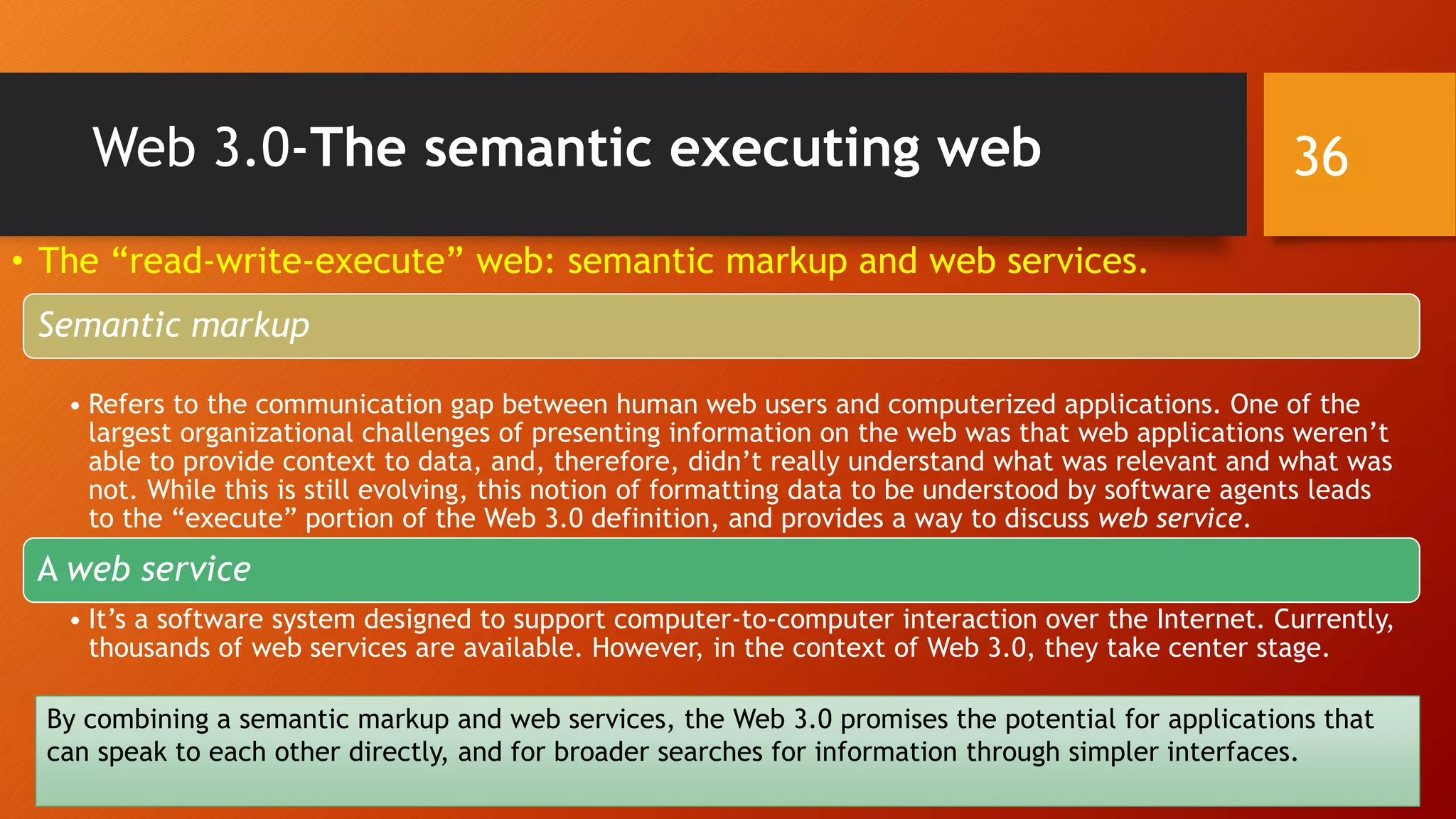 Web 3.0-The semantic executing web
• The “read-write-execute” web: semantic markup and web services.
Semantic markup
• Refers to the communication gap between human web users and computerized applications. One of the
largest organizational challenges of presenting information on the web was that web applications weren’t
able to provide context to data, and, therefore, didn’t really understand what was relevant and what was
not. While this is still evolving, this notion of formatting data to be understood by software agents leads
to the “execute” portion of the Web 3.0 definition, and provides a way to discuss web service.
A web service
• It’s a software system designed to support computer-to-computer interaction over the Internet. Currently,
thousands of web services are available. However, in the context of Web 3.0, they take center stage.
By combining a semantic markup and web services, the Web 3.0 promises the potential for applications that
can speak to each other directly, and for broader searches for information through simpler interfaces.
36
 