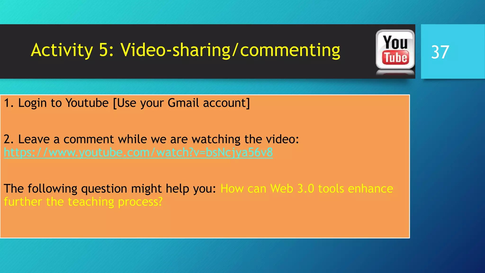 Activity 5: Video-sharing/commenting
1. Login to Youtube [Use your Gmail account]
2. Leave a comment while we are watching the video:
https://www.youtube.com/watch?v=bsNcjya56v8
The following question might help you: How can Web 3.0 tools enhance
further the teaching process?
37
 