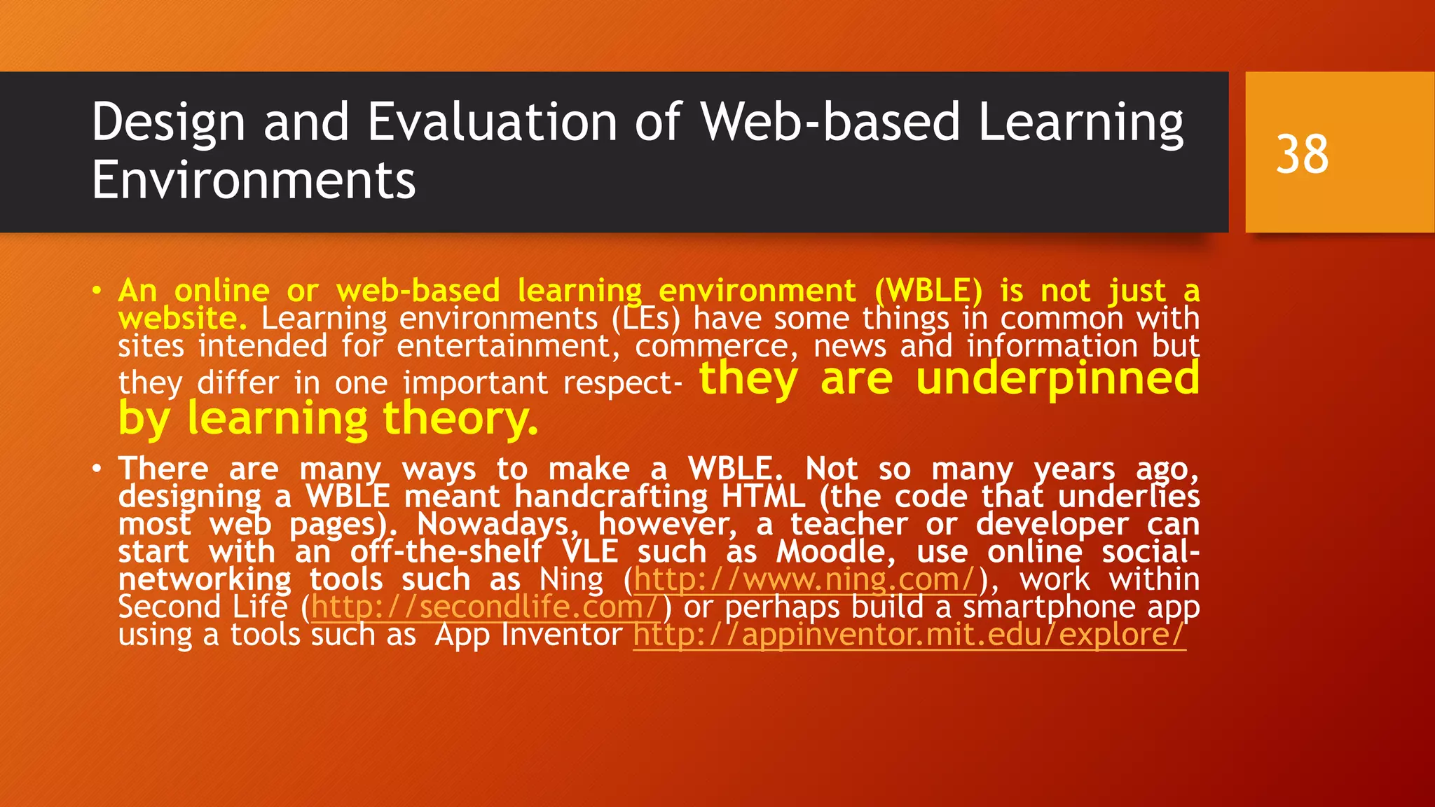 Design and Evaluation of Web-based Learning
Environments
• An online or web-based learning environment (WBLE) is not just a
website. Learning environments (LEs) have some things in common with
sites intended for entertainment, commerce, news and information but
they differ in one important respect- they are underpinned
by learning theory.
• There are many ways to make a WBLE. Not so many years ago,
designing a WBLE meant handcrafting HTML (the code that underlies
most web pages). Nowadays, however, a teacher or developer can
start with an off-the-shelf VLE such as Moodle, use online social-
networking tools such as Ning (http://www.ning.com/), work within
Second Life (http://secondlife.com/) or perhaps build a smartphone app
using a tools such as App Inventor http://appinventor.mit.edu/explore/
38
 