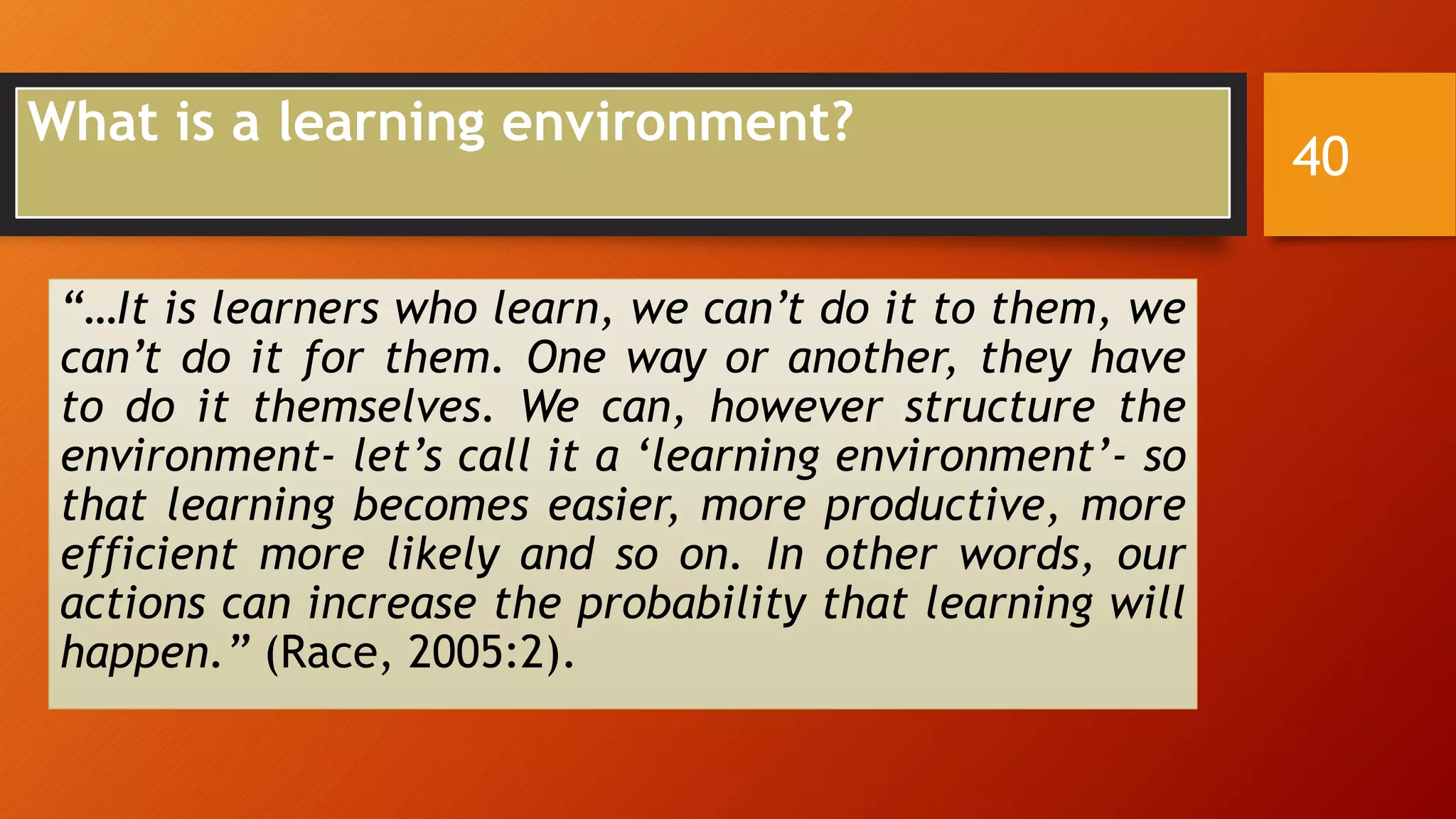 What is a learning environment?
“…It is learners who learn, we can’t do it to them, we
can’t do it for them. One way or another, they have
to do it themselves. We can, however structure the
environment- let’s call it a ‘learning environment’- so
that learning becomes easier, more productive, more
efficient more likely and so on. In other words, our
actions can increase the probability that learning will
happen.” (Race, 2005:2).
40
 