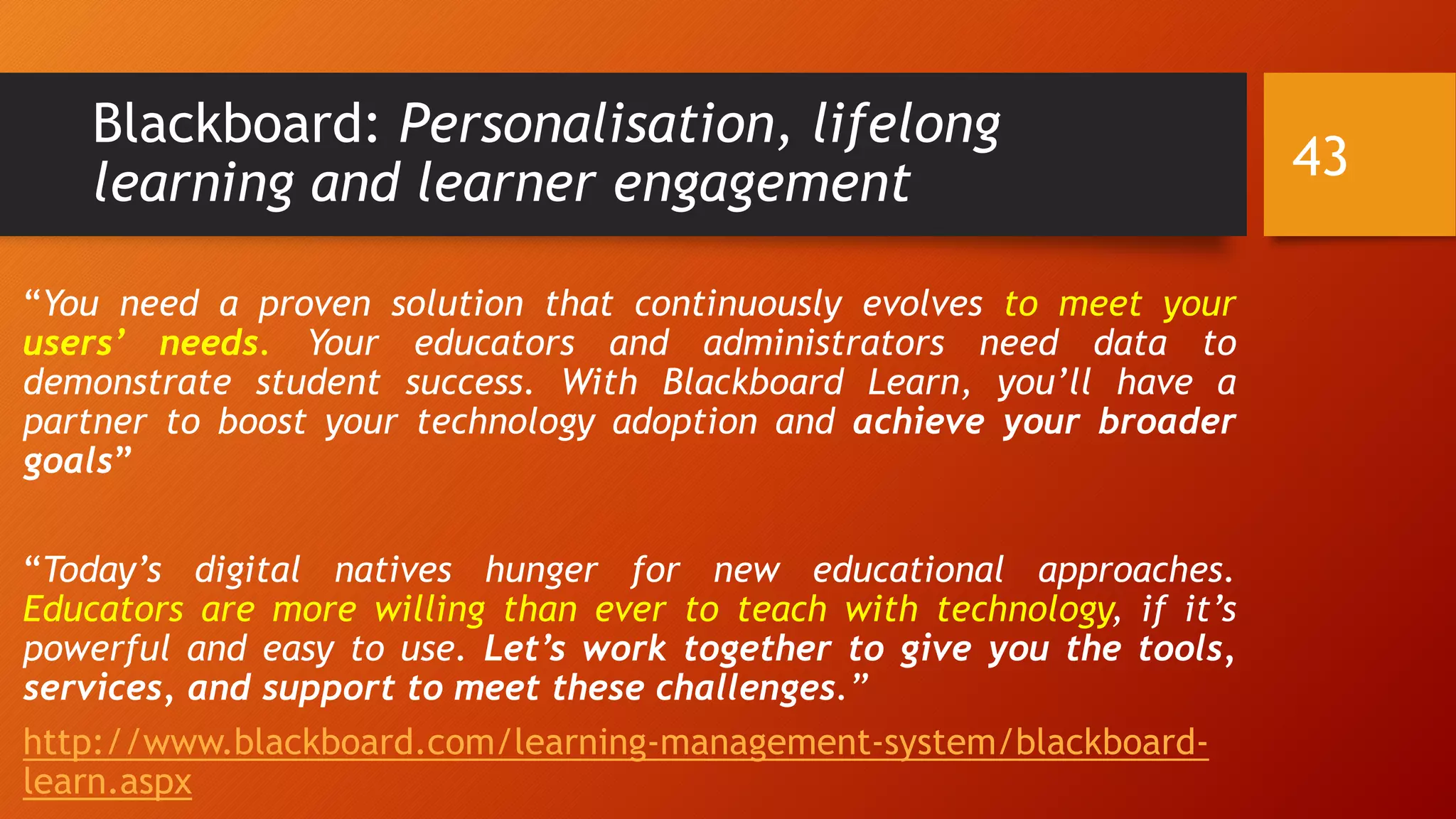Blackboard: Personalisation, lifelong
learning and learner engagement
“You need a proven solution that continuously evolves to meet your
users’ needs. Your educators and administrators need data to
demonstrate student success. With Blackboard Learn, you’ll have a
partner to boost your technology adoption and achieve your broader
goals”
“Today’s digital natives hunger for new educational approaches.
Educators are more willing than ever to teach with technology, if it’s
powerful and easy to use. Let’s work together to give you the tools,
services, and support to meet these challenges.”
http://www.blackboard.com/learning-management-system/blackboard-
learn.aspx
43
 