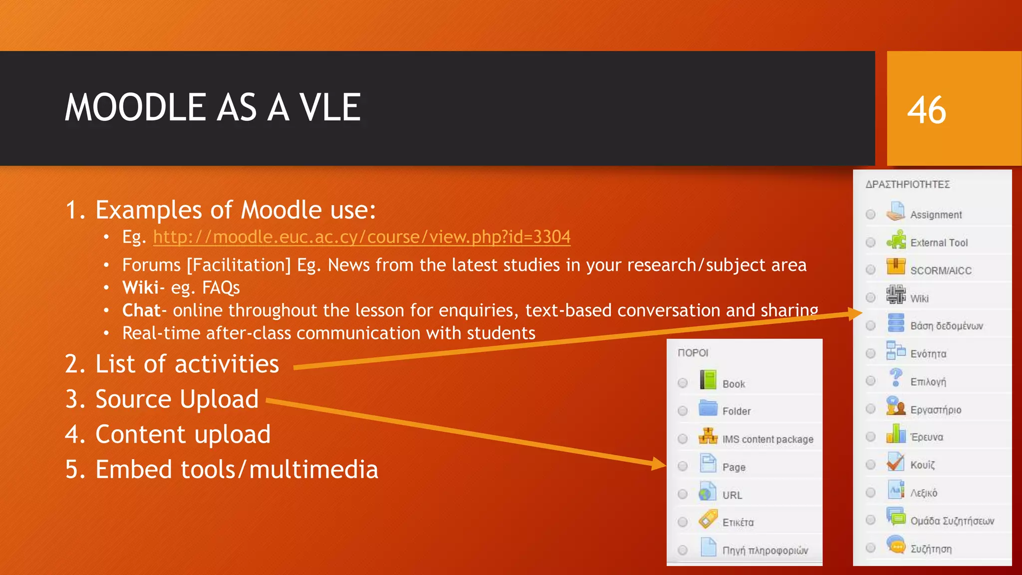 MOODLE AS A VLE
1. Examples of Moodle use:
• Eg. http://moodle.euc.ac.cy/course/view.php?id=3304
• Forums [Facilitation] Eg. News from the latest studies in your research/subject area
• Wiki- eg. FAQs
• Chat- online throughout the lesson for enquiries, text-based conversation and sharing
• Real-time after-class communication with students
2. List of activities
3. Source Upload
4. Content upload
5. Embed tools/multimedia
46
 