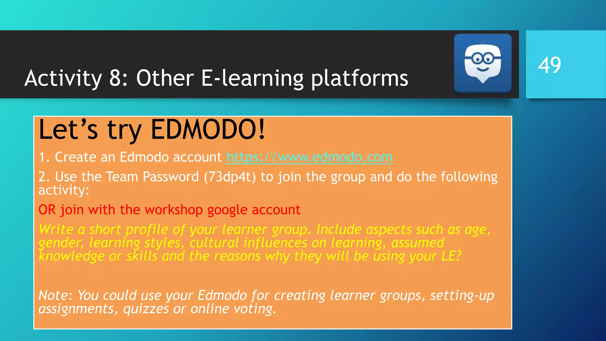 Activity 8: Other E-learning platforms
Let’s try EDMODO!
1. Create an Edmodo account https://www.edmodo.com
2. Use the Team Password (73dp4t) to join the group and do the following
activity:
OR join with the workshop google account
Write a short profile of your learner group. Include aspects such as age,
gender, learning styles, cultural influences on learning, assumed
knowledge or skills and the reasons why they will be using your LE?
Note: You could use your Edmodo for creating learner groups, setting-up
assignments, quizzes or online voting.
49
 