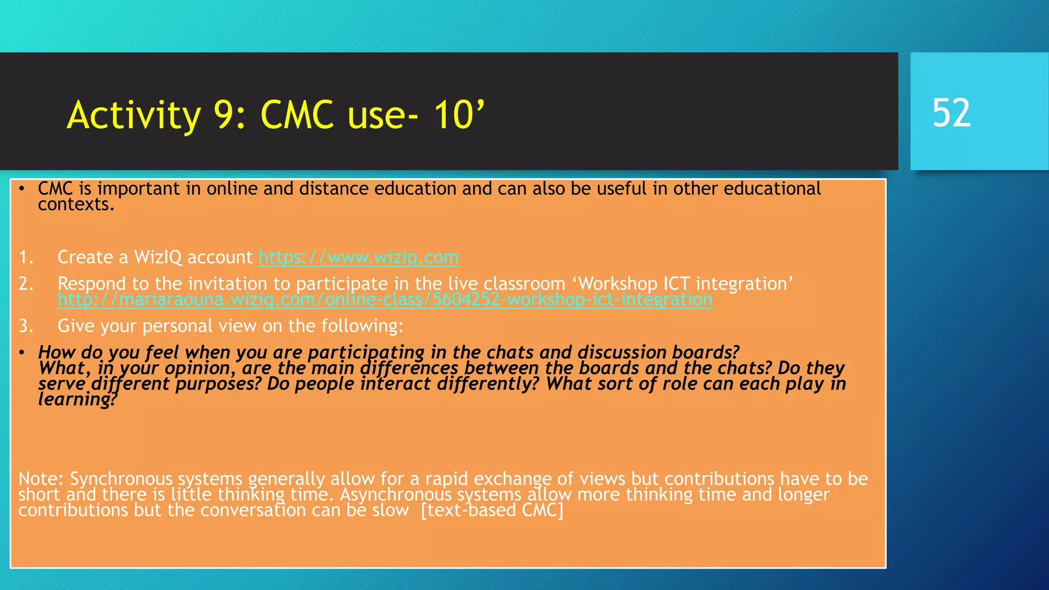 Activity 9: CMC use- 10’
• CMC is important in online and distance education and can also be useful in other educational
contexts.
1. Create a WizIQ account https://www.wiziq.com
2. Respond to the invitation to participate in the live classroom ‘Workshop ICT integration’
http://mariaraouna.wiziq.com/online-class/5604252-workshop-ict-integration
3. Give your personal view on the following:
• How do you feel when you are participating in the chats and discussion boards?
What, in your opinion, are the main differences between the boards and the chats? Do they
serve different purposes? Do people interact differently? What sort of role can each play in
learning?
Note: Synchronous systems generally allow for a rapid exchange of views but contributions have to be
short and there is little thinking time. Asynchronous systems allow more thinking time and longer
contributions but the conversation can be slow [text-based CMC]
52
 