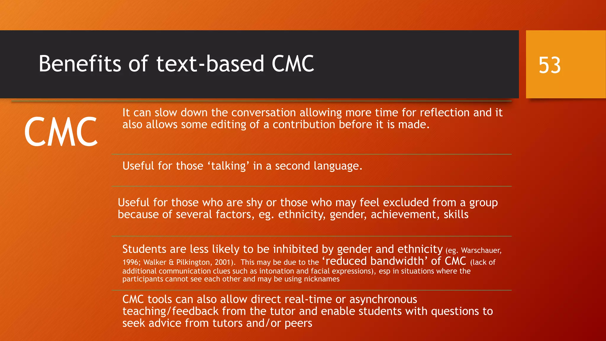 Benefits of text-based CMC
CMC
It can slow down the conversation allowing more time for reflection and it
also allows some editing of a contribution before it is made.
Useful for those ‘talking’ in a second language.
Useful for those who are shy or those who may feel excluded from a group
because of several factors, eg. ethnicity, gender, achievement, skills
Students are less likely to be inhibited by gender and ethnicity (eg. Warschauer,
1996; Walker & Pilkington, 2001). This may be due to the ‘reduced bandwidth’ of CMC (lack of
additional communication clues such as intonation and facial expressions), esp in situations where the
participants cannot see each other and may be using nicknames
CMC tools can also allow direct real-time or asynchronous
teaching/feedback from the tutor and enable students with questions to
seek advice from tutors and/or peers
53
 
