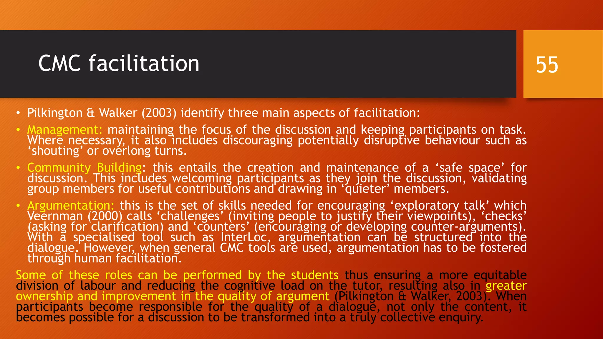 CMC facilitation
• Pilkington & Walker (2003) identify three main aspects of facilitation:
• Management: maintaining the focus of the discussion and keeping participants on task.
Where necessary, it also includes discouraging potentially disruptive behaviour such as
‘shouting’ or overlong turns.
• Community Building: this entails the creation and maintenance of a ‘safe space’ for
discussion. This includes welcoming participants as they join the discussion, validating
group members for useful contributions and drawing in ‘quieter’ members.
• Argumentation: this is the set of skills needed for encouraging ‘exploratory talk’ which
Veernman (2000) calls ‘challenges’ (inviting people to justify their viewpoints), ‘checks’
(asking for clarification) and ‘counters’ (encouraging or developing counter-arguments).
With a specialised tool such as InterLoc, argumentation can be structured into the
dialogue. However, when general CMC tools are used, argumentation has to be fostered
through human facilitation.
Some of these roles can be performed by the students thus ensuring a more equitable
division of labour and reducing the cognitive load on the tutor, resulting also in greater
ownership and improvement in the quality of argument (Pilkington & Walker, 2003). When
participants become responsible for the quality of a dialogue, not only the content, it
becomes possible for a discussion to be transformed into a truly collective enquiry.
55
 