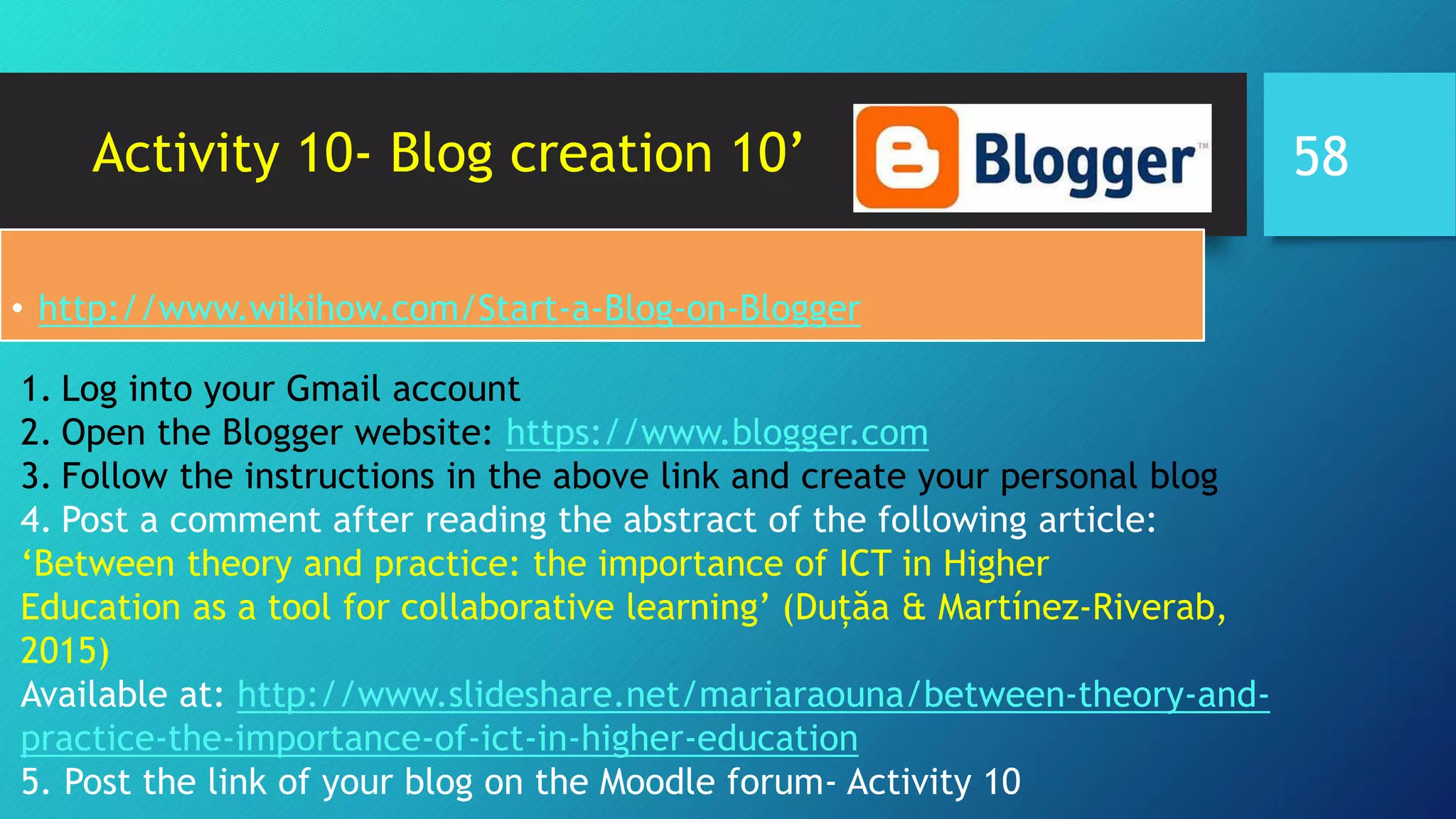 Activity 10- Blog creation 10’
• http://www.wikihow.com/Start-a-Blog-on-Blogger
1. Log into your Gmail account
2. Open the Blogger website: https://www.blogger.com
3. Follow the instructions in the above link and create your personal blog
4. Post a comment after reading the abstract of the following article:
‘Between theory and practice: the importance of ICT in Higher
Education as a tool for collaborative learning’ (Duțăa & Martínez-Riverab,
2015)
Available at: http://www.slideshare.net/mariaraouna/between-theory-and-
practice-the-importance-of-ict-in-higher-education
5. Post the link of your blog on the Moodle forum- Activity 10
58
 