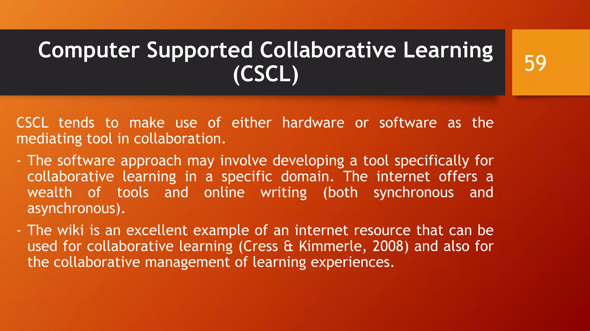 Computer Supported Collaborative Learning
(CSCL)
CSCL tends to make use of either hardware or software as the
mediating tool in collaboration.
- The software approach may involve developing a tool specifically for
collaborative learning in a specific domain. The internet offers a
wealth of tools and online writing (both synchronous and
asynchronous).
- The wiki is an excellent example of an internet resource that can be
used for collaborative learning (Cress & Kimmerle, 2008) and also for
the collaborative management of learning experiences.
59
 