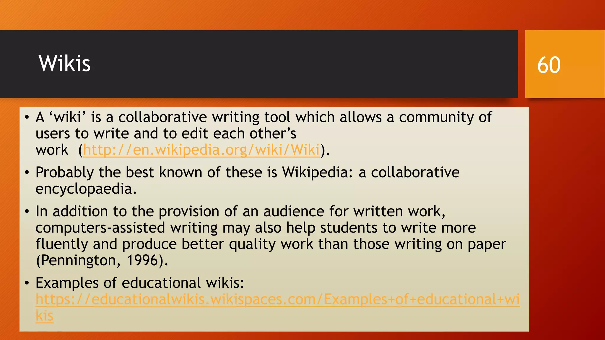 Wikis
• A ‘wiki’ is a collaborative writing tool which allows a community of
users to write and to edit each other’s
work (http://en.wikipedia.org/wiki/Wiki).
• Probably the best known of these is Wikipedia: a collaborative
encyclopaedia.
• In addition to the provision of an audience for written work,
computers-assisted writing may also help students to write more
fluently and produce better quality work than those writing on paper
(Pennington, 1996).
• Examples of educational wikis:
https://educationalwikis.wikispaces.com/Examples+of+educational+wi
kis
60
 