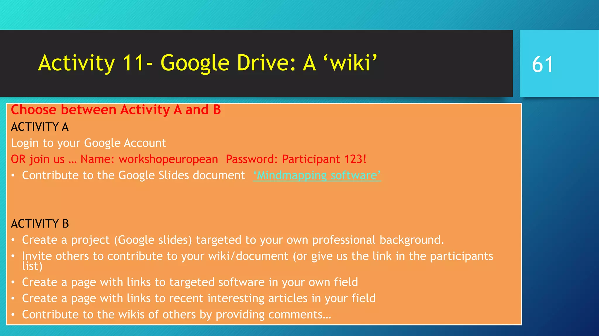 Activity 11- Google Drive: A ‘wiki’
Choose between Activity A and B
ACTIVITY A
Login to your Google Account
OR join us … Name: workshopeuropean Password: Participant 123!
• Contribute to the Google Slides document ‘Mindmapping software’
ACTIVITY B
• Create a project (Google slides) targeted to your own professional background.
• Invite others to contribute to your wiki/document (or give us the link in the participants
list)
• Create a page with links to targeted software in your own field
• Create a page with links to recent interesting articles in your field
• Contribute to the wikis of others by providing comments…
61
 