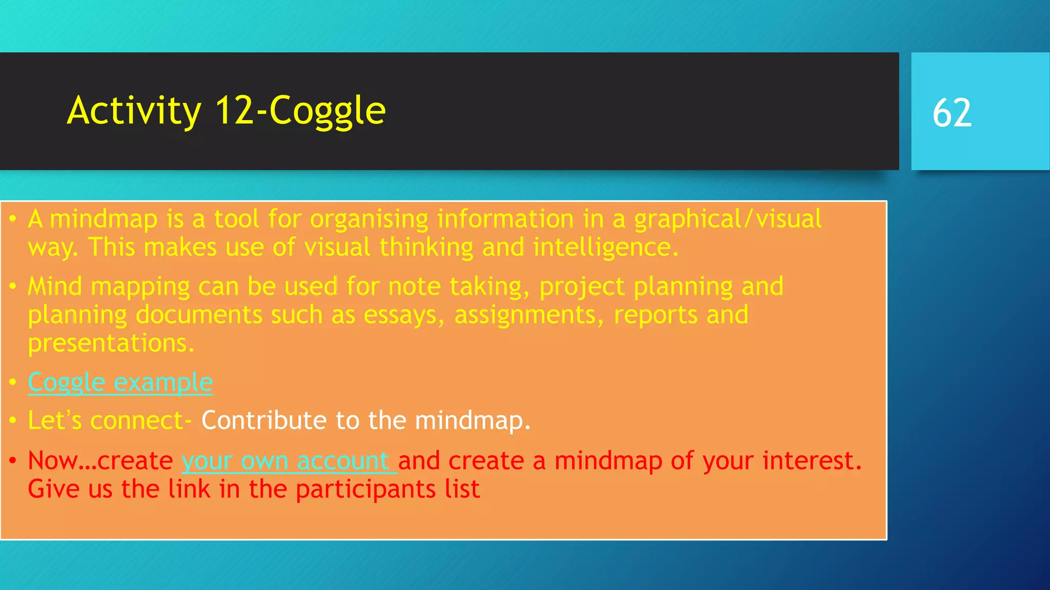 Activity 12-Coggle
• A mindmap is a tool for organising information in a graphical/visual
way. This makes use of visual thinking and intelligence.
• Mind mapping can be used for note taking, project planning and
planning documents such as essays, assignments, reports and
presentations.
• Coggle example
• Let’s connect- Contribute to the mindmap.
• Now…create your own account and create a mindmap of your interest.
Give us the link in the participants list
62
 