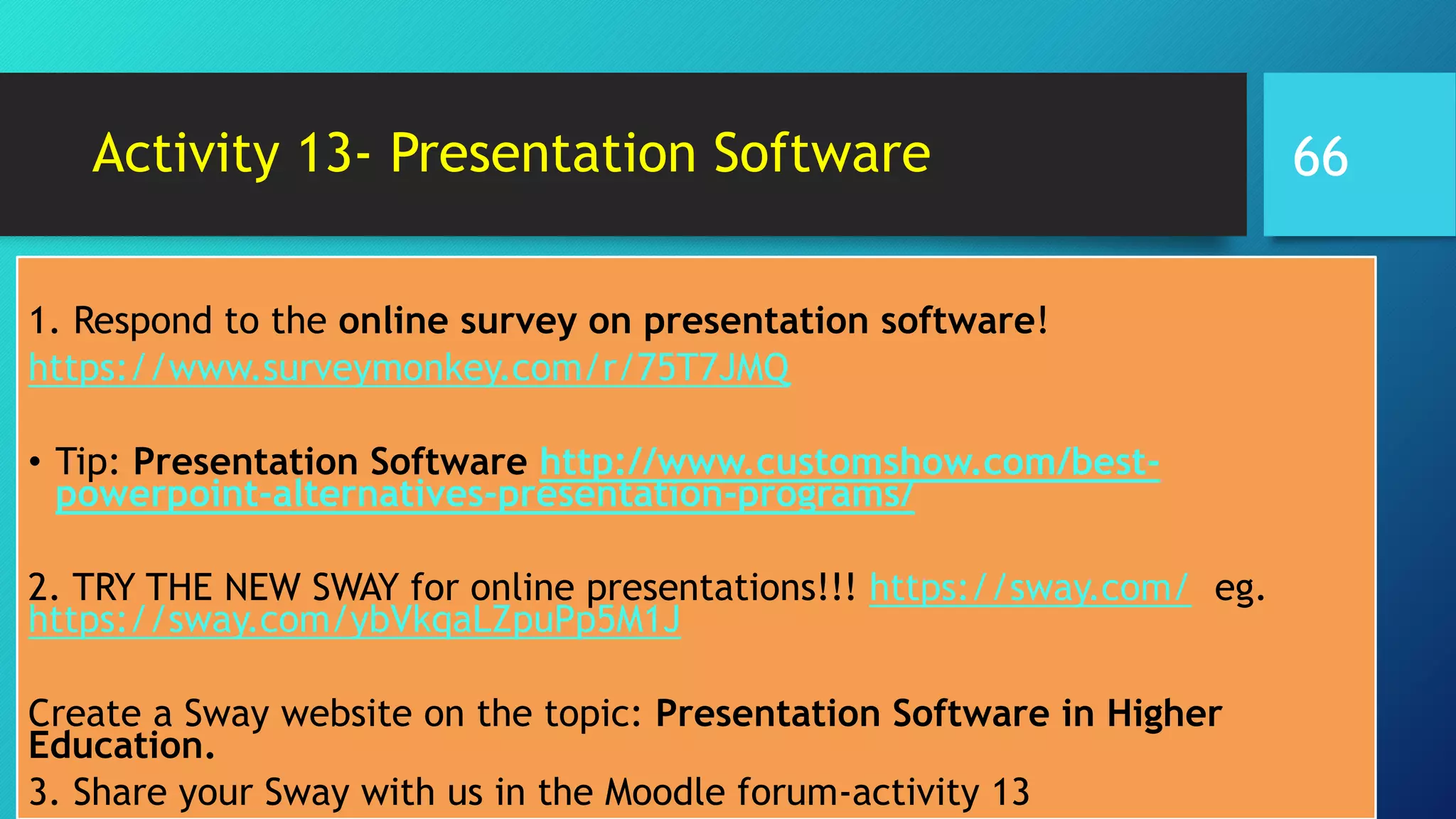 Activity 13- Presentation Software
1. Respond to the online survey on presentation software!
https://www.surveymonkey.com/r/75T7JMQ
• Tip: Presentation Software http://www.customshow.com/best-
powerpoint-alternatives-presentation-programs/
2. TRY THE NEW SWAY for online presentations!!! https://sway.com/ eg.
https://sway.com/ybVkqaLZpuPp5M1J
Create a Sway website on the topic: Presentation Software in Higher
Education.
3. Share your Sway with us in the Moodle forum-activity 13
66
 