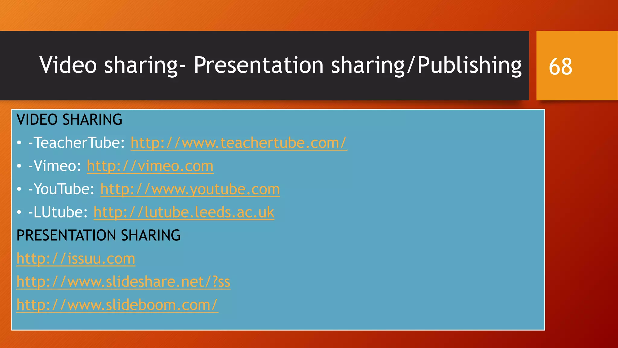 Video sharing- Presentation sharing/Publishing
VIDEO SHARING
• -TeacherTube: http://www.teachertube.com/
• -Vimeo: http://vimeo.com
• -YouTube: http://www.youtube.com
• -LUtube: http://lutube.leeds.ac.uk
PRESENTATION SHARING
http://issuu.com
http://www.slideshare.net/?ss
http://www.slideboom.com/
68
 