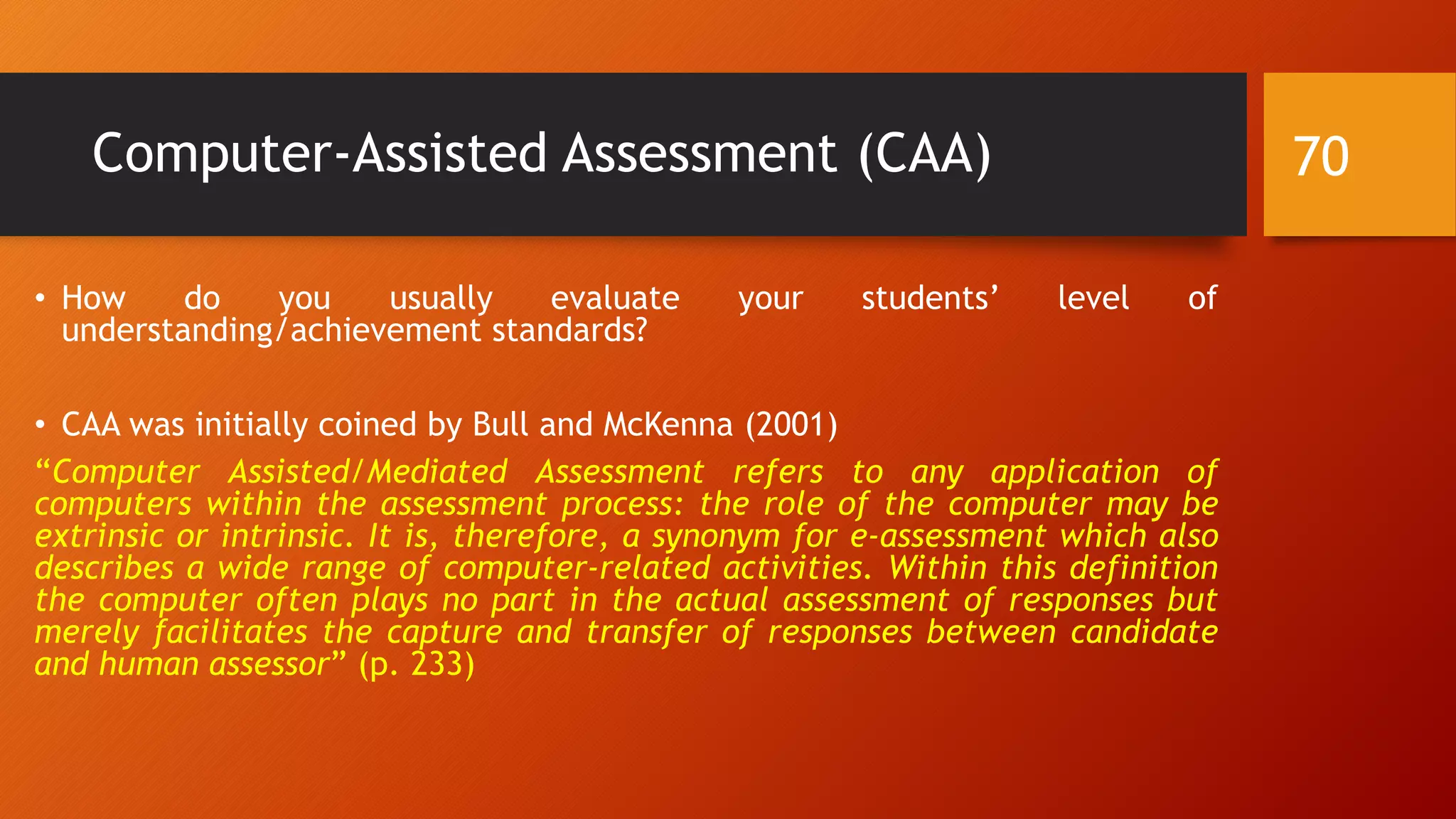 Computer-Assisted Assessment (CAA)
• How do you usually evaluate your students’ level of
understanding/achievement standards?
• CAA was initially coined by Bull and McKenna (2001)
“Computer Assisted/Mediated Assessment refers to any application of
computers within the assessment process: the role of the computer may be
extrinsic or intrinsic. It is, therefore, a synonym for e-assessment which also
describes a wide range of computer-related activities. Within this definition
the computer often plays no part in the actual assessment of responses but
merely facilitates the capture and transfer of responses between candidate
and human assessor” (p. 233)
70
 