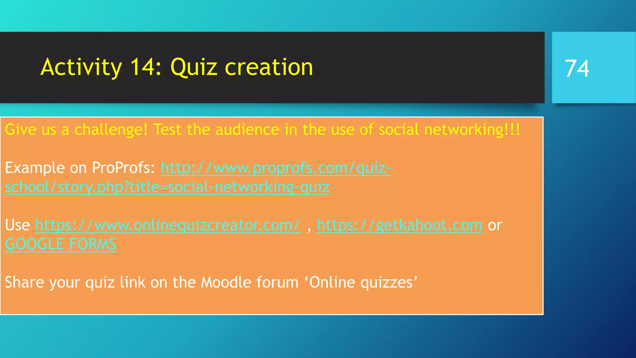 Activity 14: Quiz creation
Give us a challenge! Test the audience in the use of social networking!!!
Example on ProProfs: http://www.proprofs.com/quiz-
school/story.php?title=social-networking-quiz
Use https://www.onlinequizcreator.com/ , https://getkahoot.com or
GOOGLE FORMS
Share your quiz link on the Moodle forum ‘Online quizzes’
74
 