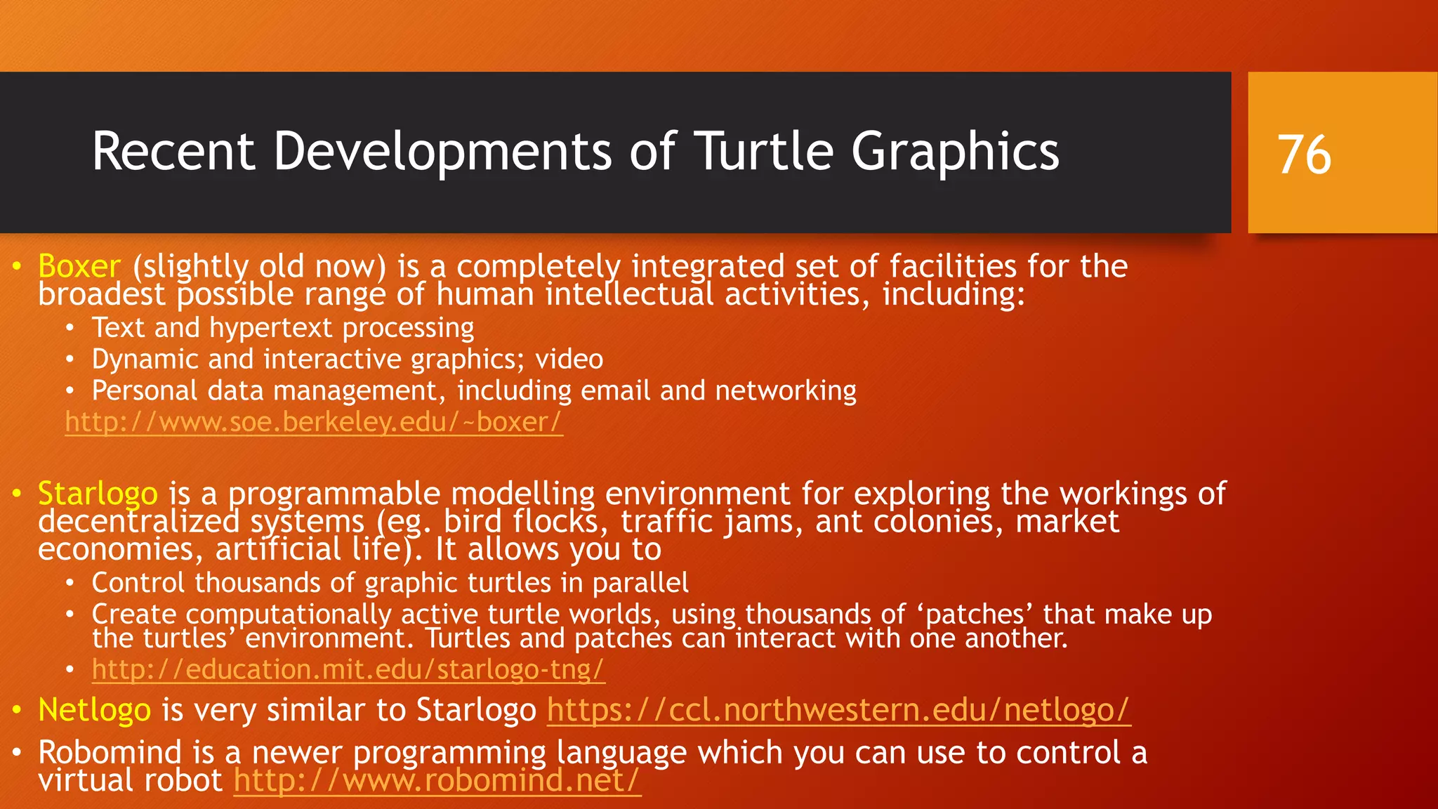 Recent Developments of Turtle Graphics
• Boxer (slightly old now) is a completely integrated set of facilities for the
broadest possible range of human intellectual activities, including:
• Text and hypertext processing
• Dynamic and interactive graphics; video
• Personal data management, including email and networking
http://www.soe.berkeley.edu/~boxer/
• Starlogo is a programmable modelling environment for exploring the workings of
decentralized systems (eg. bird flocks, traffic jams, ant colonies, market
economies, artificial life). It allows you to
• Control thousands of graphic turtles in parallel
• Create computationally active turtle worlds, using thousands of ‘patches’ that make up
the turtles’ environment. Turtles and patches can interact with one another.
• http://education.mit.edu/starlogo-tng/
• Netlogo is very similar to Starlogo https://ccl.northwestern.edu/netlogo/
• Robomind is a newer programming language which you can use to control a
virtual robot http://www.robomind.net/
76
 