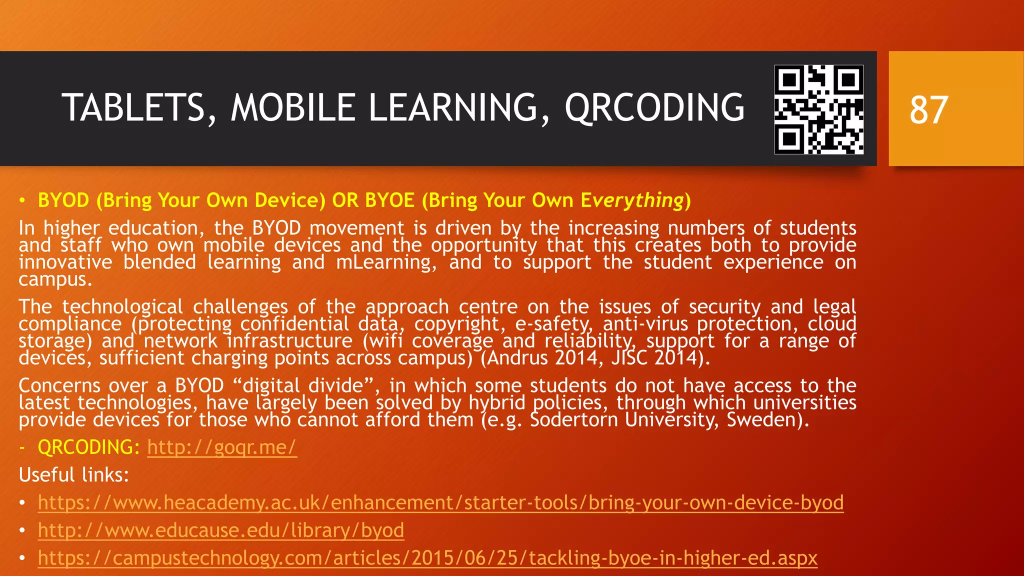 TABLETS, MOBILE LEARNING, QRCODING
• BYOD (Bring Your Own Device) OR BYOE (Bring Your Own Everything)
In higher education, the BYOD movement is driven by the increasing numbers of students
and staff who own mobile devices and the opportunity that this creates both to provide
innovative blended learning and mLearning, and to support the student experience on
campus.
The technological challenges of the approach centre on the issues of security and legal
compliance (protecting confidential data, copyright, e-safety, anti-virus protection, cloud
storage) and network infrastructure (wifi coverage and reliability, support for a range of
devices, sufficient charging points across campus) (Andrus 2014, JISC 2014).
Concerns over a BYOD “digital divide”, in which some students do not have access to the
latest technologies, have largely been solved by hybrid policies, through which universities
provide devices for those who cannot afford them (e.g. Sodertorn University, Sweden).
- QRCODING: http://goqr.me/
Useful links:
• https://www.heacademy.ac.uk/enhancement/starter-tools/bring-your-own-device-byod
• http://www.educause.edu/library/byod
• https://campustechnology.com/articles/2015/06/25/tackling-byoe-in-higher-ed.aspx
87
 