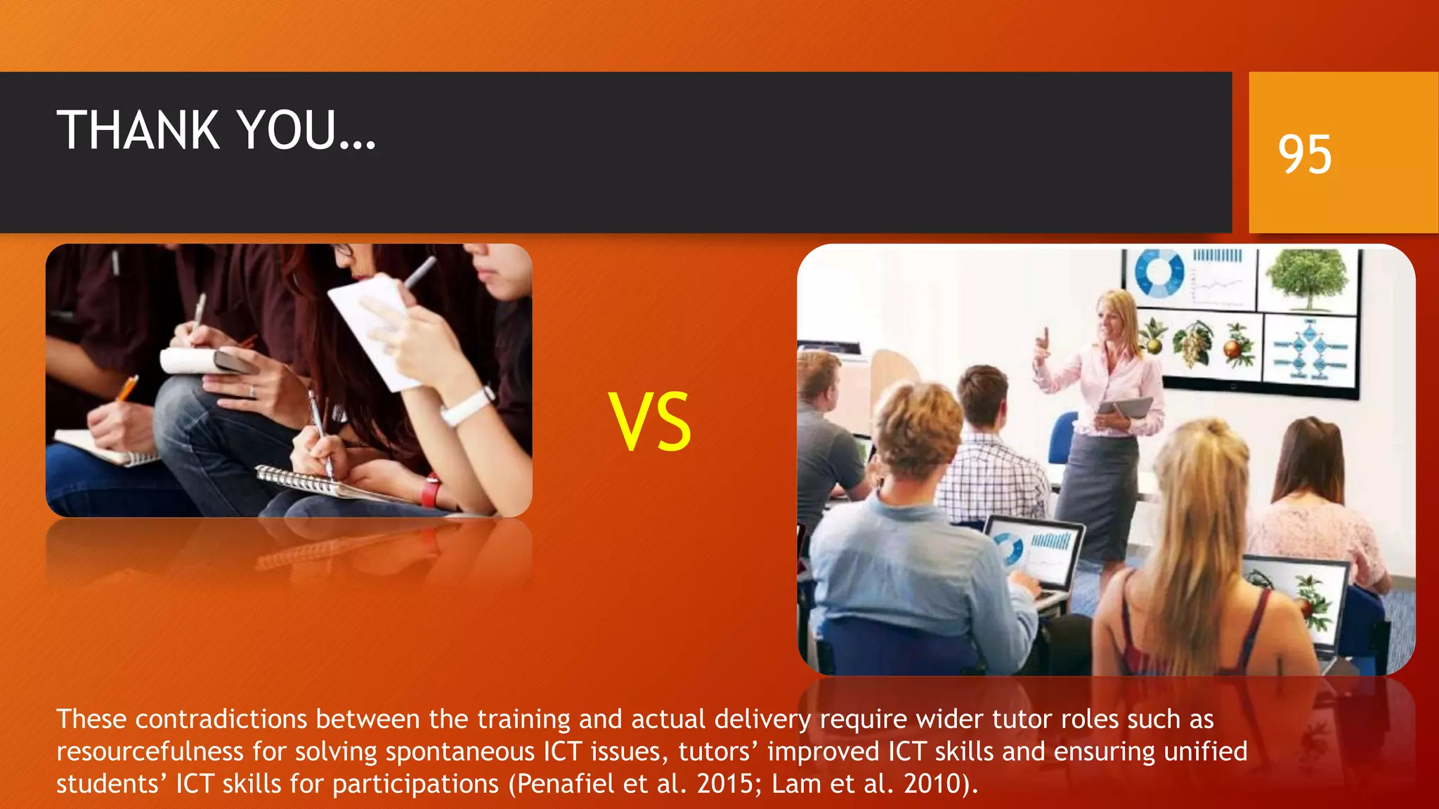 VS
THANK YOU…
These contradictions between the training and actual delivery require wider tutor roles such as
resourcefulness for solving spontaneous ICT issues, tutors’ improved ICT skills and ensuring unified
students’ ICT skills for participations (Penafiel et al. 2015; Lam et al. 2010).
95
 