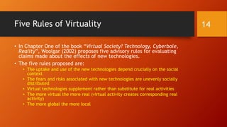 Five Rules of Virtuality
• In Chapter One of the book “Virtual Society? Technology, Cyberbole,
Reality”, Woolgar (2002) proposes five advisory rules for evaluating
claims made about the effects of new technologies.
• The five rules proposed are:
• The uptake and use of the new technologies depend crucially on the social
context
• The fears and risks associated with new technologies are unevenly socially
distributed
• Virtual technologies supplement rather than substitute for real activities
• The more virtual the more real (virtual activity creates corresponding real
activity)
• The more global the more local
14
 