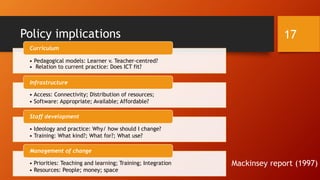 Policy implications
Mackinsey report (1997)
• Pedagogical models: Learner v. Teacher-centred?
• Relation to current practice: Does ICT fit?
Curriculum
• Access: Connectivity; Distribution of resources;
• Software: Appropriate; Available; Affordable?
Infrastructure
• Ideology and practice: Why/ how should I change?
• Training: What kind?; What for?; What use?
Staff development
• Priorities: Teaching and learning; Training; Integration
• Resources: People; money; space
Management of change
17
 