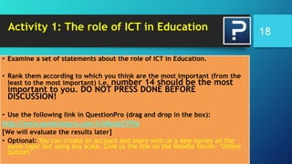 Activity 1: The role of ICT in Education
• Examine a set of statements about the role of ICT in Education.
• Rank them according to which you think are the most important (from the
least to the most important) i.e. number 14 should be the most
important to you. DO NOT PRESS DONE BEFORE
DISCUSSION!
• Use the following link in QuestionPro (drag and drop in the box):
http://www.questionpro.com/t/AMzdzZYPld
[We will evaluate the results later]
• Optional: You can create an account and share with us a new survey on the
same topic but using any scale. Give us the link on the Moodle forum- ‘Online
quizzes’
18
 