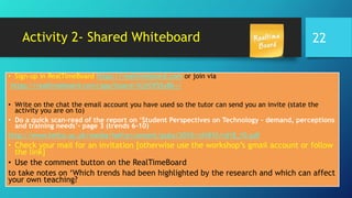 Activity 2- Shared Whiteboard
• Sign-up in RealTimeBoard https://realtimeboard.com or join via
https://realtimeboard.com/app/board/iXjVOf55yBk=/
• Write on the chat the email account you have used so the tutor can send you an invite (state the
activity you are on to)
• Do a quick scan-read of the report on ‘Student Perspectives on Technology – demand, perceptions
and training needs’- page 3 (trends 6-10)
http://www.hefce.ac.uk/media/hefce/content/pubs/2010/rd1810/rd18_10.pdf
• Check your mail for an invitation [otherwise use the workshop’s gmail account or follow
the link]
• Use the comment button on the RealTimeBoard
to take notes on ‘Which trends had been highlighted by the research and which can affect
your own teaching?
22
 