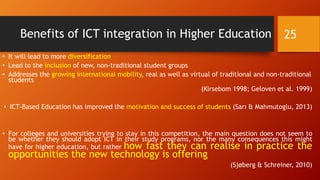Benefits of ICT integration in Higher Education
• It will lead to more diversification
• Lead to the inclusion of new, non-traditional student groups
• Addresses the growing international mobility, real as well as virtual of traditional and non-traditional
students
(Kirsebom 1998; Geloven et al. 1999)
• ICT-Based Education has improved the motivation and success of students (Sarı & Mahmutoglu, 2013)
• For colleges and universities trying to stay in this competition, the main question does not seem to
be whether they should adopt ICT in their study programs, nor the many consequences this might
have for higher education, but rather how fast they can realise in practice the
opportunities the new technology is offering
(Sjøberg & Schreiner, 2010)
25
 
