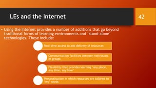 LEs and the Internet
• Using the Internet provides a number of additions that go beyond
traditional forms of learning environments and ‘stand-alone’
technologies. These include:
Real-time access to and delivery of resources
Communication facilities between individuals
or groups
Flexibility that provides learning ‘any place,
any time, any how’
Personalisation in which resources are tailored to
‘my’ needs
42
 