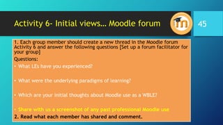 Activity 6- Initial views… Moodle forum
1. Each group member should create a new thread in the Moodle forum
Activity 6 and answer the following questions [Set up a forum facilitator for
your group]
Questions:
• What LEs have you experienced?
• What were the underlying paradigms of learning?
• Which are your initial thoughts about Moodle use as a WBLE?
• Share with us a screenshot of any past professional Moodle use
2. Read what each member has shared and comment.
45
 