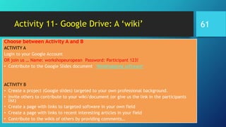 Activity 11- Google Drive: A ‘wiki’
Choose between Activity A and B
ACTIVITY A
Login to your Google Account
OR join us … Name: workshopeuropean Password: Participant 123!
• Contribute to the Google Slides document ‘Mindmapping software’
ACTIVITY B
• Create a project (Google slides) targeted to your own professional background.
• Invite others to contribute to your wiki/document (or give us the link in the participants
list)
• Create a page with links to targeted software in your own field
• Create a page with links to recent interesting articles in your field
• Contribute to the wikis of others by providing comments…
61
 