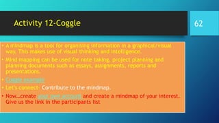 Activity 12-Coggle
• A mindmap is a tool for organising information in a graphical/visual
way. This makes use of visual thinking and intelligence.
• Mind mapping can be used for note taking, project planning and
planning documents such as essays, assignments, reports and
presentations.
• Coggle example
• Let’s connect- Contribute to the mindmap.
• Now…create your own account and create a mindmap of your interest.
Give us the link in the participants list
62
 