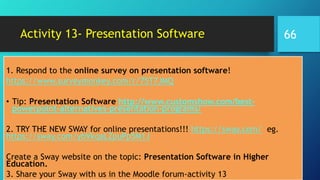 Activity 13- Presentation Software
1. Respond to the online survey on presentation software!
https://www.surveymonkey.com/r/75T7JMQ
• Tip: Presentation Software http://www.customshow.com/best-
powerpoint-alternatives-presentation-programs/
2. TRY THE NEW SWAY for online presentations!!! https://sway.com/ eg.
https://sway.com/ybVkqaLZpuPp5M1J
Create a Sway website on the topic: Presentation Software in Higher
Education.
3. Share your Sway with us in the Moodle forum-activity 13
66
 