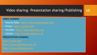 Video sharing- Presentation sharing/Publishing
VIDEO SHARING
• -TeacherTube: http://www.teachertube.com/
• -Vimeo: http://vimeo.com
• -YouTube: http://www.youtube.com
• -LUtube: http://lutube.leeds.ac.uk
PRESENTATION SHARING
http://issuu.com
http://www.slideshare.net/?ss
http://www.slideboom.com/
68
 