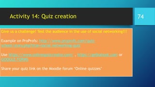 Activity 14: Quiz creation
Give us a challenge! Test the audience in the use of social networking!!!
Example on ProProfs: http://www.proprofs.com/quiz-
school/story.php?title=social-networking-quiz
Use https://www.onlinequizcreator.com/ , https://getkahoot.com or
GOOGLE FORMS
Share your quiz link on the Moodle forum ‘Online quizzes’
74
 