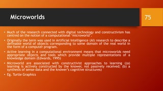 Microworlds
• Much of the research connected with digital technology and constructivism has
centred on the notion of a computational ‘microworld’.
• Originally the term was used in Artificial Intelligence (AI) research to describe a
definable world of objects corresponding to some domain of the real world in
the form of a computer program.
• Active learning in a computational environment means that microworlds need
appropriate objects and tools which provide multiple representations of a
knowledge domain (Edwards, 1995)
• Microworld are associated with constructivist approaches to learning ((a)
learning is actively constructed by the knower, not passively received; (b) a
synthesis of sense-data and the knower’s cognitive structures)
• Eg. Turtle Graphics
75
 