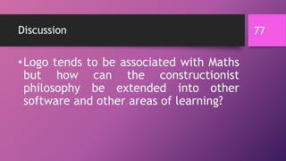 Discussion
•Logo tends to be associated with Maths
but how can the constructionist
philosophy be extended into other
software and other areas of learning?
77
 