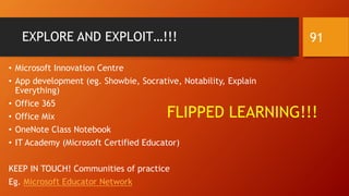 EXPLORE AND EXPLOIT…!!!
• Microsoft Innovation Centre
• App development (eg. Showbie, Socrative, Notability, Explain
Everything)
• Office 365
• Office Mix
• OneNote Class Notebook
• IT Academy (Microsoft Certified Educator)
KEEP IN TOUCH! Communities of practice
Eg. Microsoft Educator Network
FLIPPED LEARNING!!!
91
 