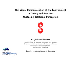 The Visual Communication of the Environment
in Theory and Practice:
Nurturing Relational Perception
Dr. Joanna Boehnert
formerly: Center for Science & Technology Policy Research
Cooperative Institute for Research in Environmental Sciences
University of Colorado, Boulder, USA
now: directors, EcoLabs UK
EcoLabs | www.eco-labs.org | @ecolabs
P O L I C Y R E S E A R C H
C E N T E R FOR
SCIENCE&TECHNOLOGY
 