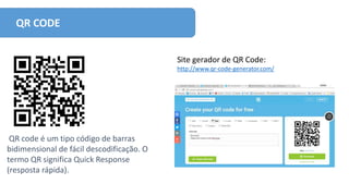 QR CODE
Site gerador de QR Code:
http://www.qr-code-generator.com/
QR code é um tipo código de barras
bidimensional de fácil descodificação. O
termo QR significa Quick Response
(resposta rápida).
 