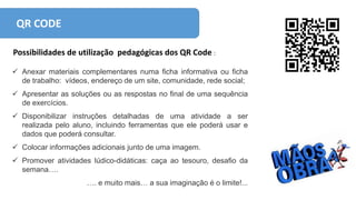 QR CODE
Possibilidades de utilização pedagógicas dos QR Code :
 Anexar materiais complementares numa ficha informativa ou ficha
de trabalho: vídeos, endereço de um site, comunidade, rede social;
 Apresentar as soluções ou as respostas no final de uma sequência
de exercícios.
 Disponibilizar instruções detalhadas de uma atividade a ser
realizada pelo aluno, incluindo ferramentas que ele poderá usar e
dados que poderá consultar.
 Colocar informações adicionais junto de uma imagem.
 Promover atividades lúdico-didáticas: caça ao tesouro, desafio da
semana….
…. e muito mais… a sua imaginação é o limite!...
 