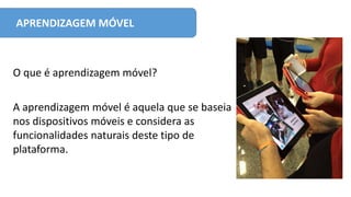APRENDIZAGEM MÓVEL
O que é aprendizagem móvel?
A aprendizagem móvel é aquela que se baseia
nos dispositivos móveis e considera as
funcionalidades naturais deste tipo de
plataforma.
 